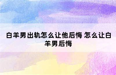 白羊男出轨怎么让他后悔 怎么让白羊男后悔